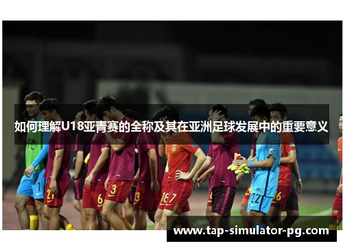如何理解U18亚青赛的全称及其在亚洲足球发展中的重要意义 如何理解U18亚青赛的全称及其在亚洲足球发展中的重要意义
