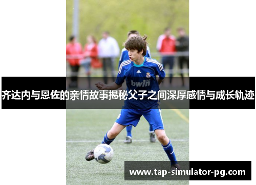 齐达内与恩佐的亲情故事揭秘父子之间深厚感情与成长轨迹