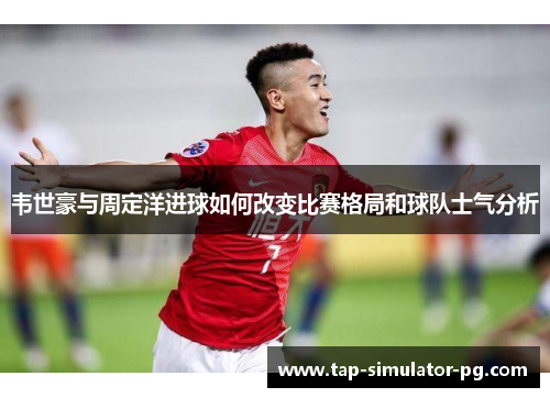 韦世豪与周定洋进球如何改变比赛格局和球队士气分析 韦世豪与周定洋进球如何改变比赛格局和球队士气分析