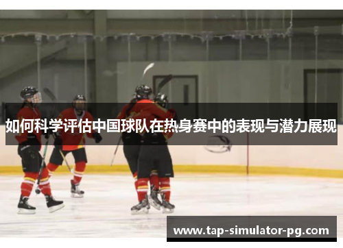 如何科学评估中国球队在热身赛中的表现与潜力展现 如何科学评估中国球队在热身赛中的表现与潜力展现