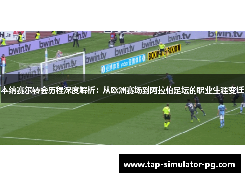 本纳赛尔转会历程深度解析：从欧洲赛场到阿拉伯足坛的职业生涯变迁