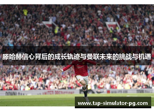 滕哈赫信心背后的成长轨迹与曼联未来的挑战与机遇