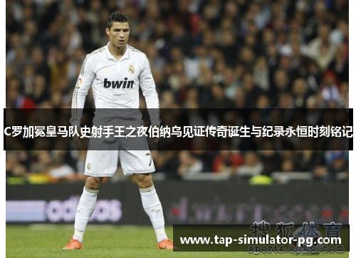 C罗加冕皇马队史射手王之夜伯纳乌见证传奇诞生与纪录永恒时刻铭记