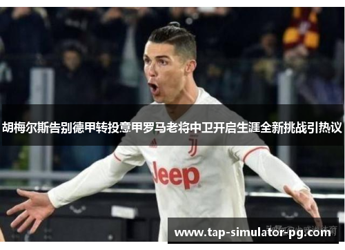 胡梅尔斯告别德甲转投意甲罗马老将中卫开启生涯全新挑战引热议