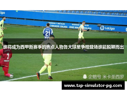 谁将成为西甲新赛季的焦点人物各大球星争相登场谁能脱颖而出