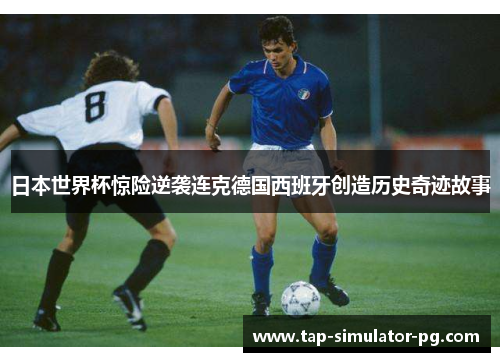日本世界杯惊险逆袭连克德国西班牙创造历史奇迹故事 日本世界杯惊险逆袭连克德国西班牙创造历史奇迹故事